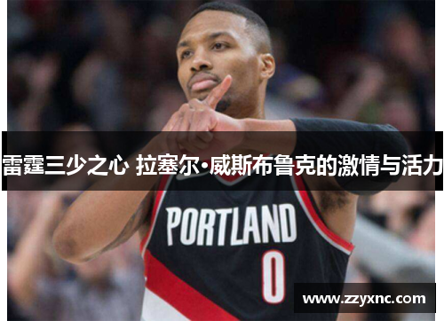 雷霆三少之心 拉塞尔·威斯布鲁克的激情与活力 雷霆三少之心 拉塞尔·威斯布鲁克的激情与活力