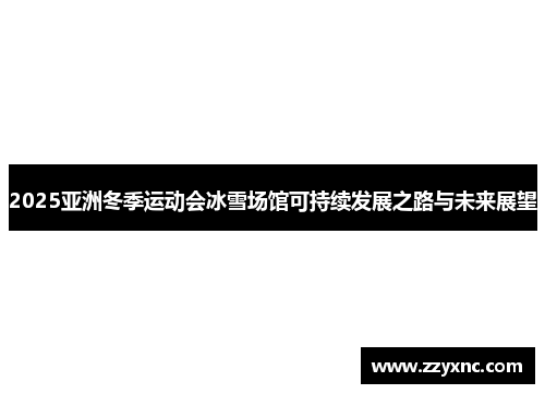 2025亚洲冬季运动会冰雪场馆可持续发展之路与未来展望 2025亚洲冬季运动会冰雪场馆可持续发展之路与未来展望
