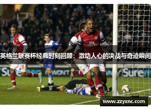 英格兰联赛杯经典时刻回顾:激动人心的决战与奇迹瞬间 英格兰联赛杯经典时刻回顾:激动人心的决战与奇迹瞬间