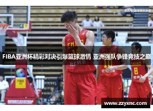 FIBA亚洲杯精彩对决引爆篮球激情 亚洲强队争锋竞技之巅 FIBA亚洲杯精彩对决引爆篮球激情 亚洲强队争锋竞技之巅