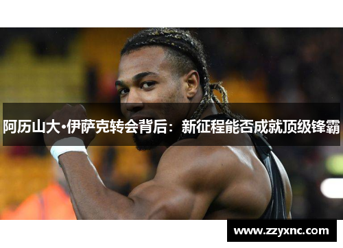 阿历山大·伊萨克转会背后:新征程能否成就顶级锋霸 阿历山大·伊萨克转会背后:新征程能否成就顶级锋霸