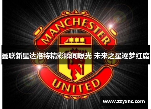 曼联新星达洛特精彩瞬间曝光 未来之星逐梦红魔 曼联新星达洛特精彩瞬间曝光 未来之星逐梦红魔