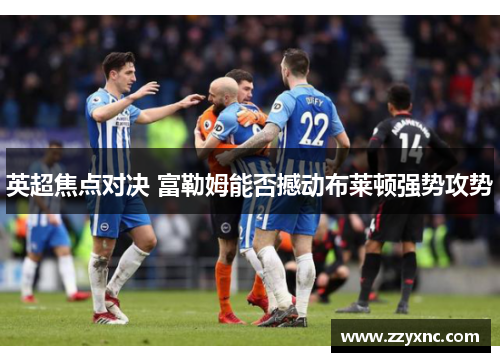 英超焦点对决 富勒姆能否撼动布莱顿强势攻势 英超焦点对决 富勒姆能否撼动布莱顿强势攻势
